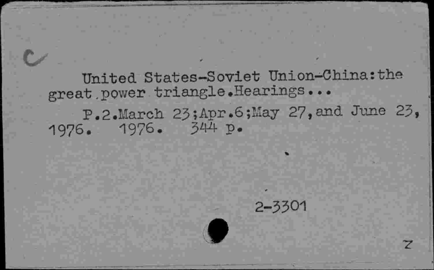 ﻿United. States-Soviet Union-China:the great.power triangle.Hearings..•
P.2.March 2$;Apr.6;May 27,and June 25 1976.	1976.	p.
2-5501